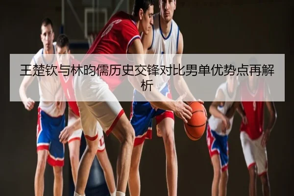 王楚钦与林昀儒历史交锋对比男单优势点再解析