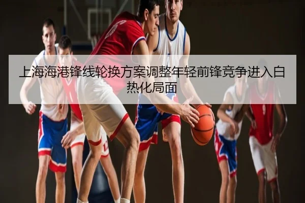 上海海港锋线轮换方案调整年轻前锋竞争进入白热化局面