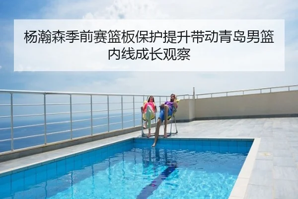杨瀚森季前赛篮板保护提升带动青岛男篮内线成长观察